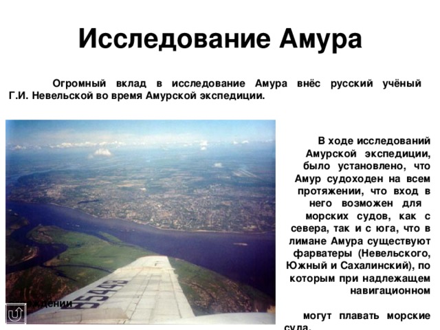 Исследование Амура   Огромный вклад в исследование Амура внёс русский учёный  Г.И. Невельской во время Амурской экспедиции.           В ходе исследований        Амурской экспедиции,        было установлено, что        Амур судоходен на всем        протяжении, что вход в        него возможен для        морских судов, как с        севера, так и с юга, что в        лимане Амура существуют        фарватеры (Невельского,        Южный и Сахалинский), по        которым при надлежащем        навигационном ограждении        могут плавать морские        суда.  