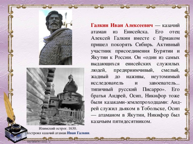 Галкин Иван Алексеевич  — казачий атаман из Енисейска. Его отец Алексей Галкин вместе с Ермаком пришел покорять Сибирь. Активный участник присоединения Бурятии и Якутии к России. Он «один из самых выдающихся енисейских служилых людей, пред­приимчивый, смелый, жадный до наживы, неутомимый исследова­тель и завоеватель... типичный русский Писарро». Его братья Анд­рей, Осип, Никифор тоже были казаками-землепроходцами: Анд­рей служил дьяком в Тобольске, Осип — атаманом в Якутии, Никифор был казачьим пятидесятником.  Илимский острог. 1630. Построил казачий атаман Иван  Галкин . 