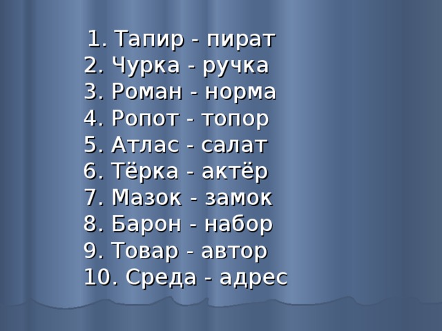  1. Тапир - пират  2. Чурка - ручка  3. Роман - норма  4. Ропот - топор  5. Атлас - салат  6. Тёрка - актёр  7. Мазок - замок  8. Барон - набор  9. Товар - автор  10. Среда - адрес 