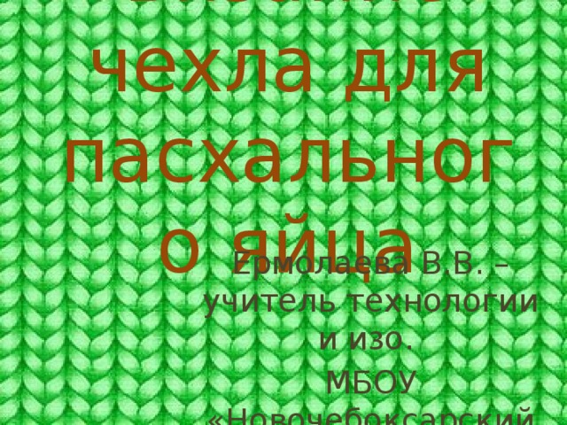Вязание чехла для пасхального яйца Ермолаева В.В. – учитель технологии и изо. МБОУ «Новочебоксарский кадетский лицей» 