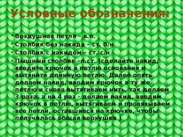 Условные обозначения: Воздушная петля – в.п. Столбик без накида – ст. б/н Столбик с накидом – ст. с/н Пышный столбик –п.ст. (сделайте накид, введите крючок в петлю основания и вытяните длинную петлю. Далее опять делаем накид, вводим крючок в ту же петлю и снова вытягиваем нить, так делаем 3 раза, а на 4 раз - делаем накид, вводим крючок в петлю, вытягиваем и провязываем все петли, оставшиеся на крючке, чтобы получилась общая верхушка )   