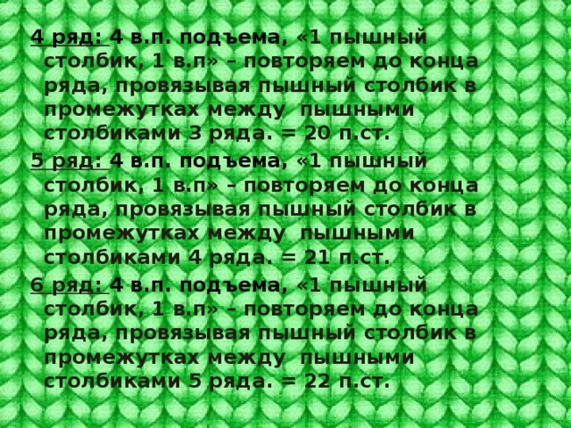 4 ряд: 4 в.п. подъема, «1 пышный столбик, 1 в.п» – повторяем до конца ряда, провязывая пышный столбик в промежутках между пышными столбиками 3 ряда. = 20 п.ст. 5 ряд: 4 в.п. подъема, «1 пышный столбик, 1 в.п» – повторяем до конца ряда, провязывая пышный столбик в промежутках между пышными столбиками 4 ряда. = 21 п.ст. 6 ряд: 4 в.п. подъема, «1 пышный столбик, 1 в.п» – повторяем до конца ряда, провязывая пышный столбик в промежутках между пышными столбиками 5 ряда. = 22 п.ст. 