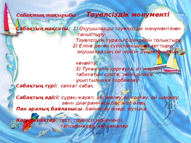 Сабақтың тақырыбы :  Тәуелсіздік монументі  Сабақтың мақсаты: 1) Оқушыларды тәуелсіздік монументімен  таныстыру,  Тәуелсіздік туралы білімдерін толықтыру.  2) Еліне деген сүйіспеншілікті арттыру,  оқушылардың ой -өрісін дүниетанымын  кеңейту.  3) Туған елін қорғауға, өз жерінің  табиғатын сүюге, зейінділікке,  ұқыптылыққа тәрбиелеу. Сабақтың түрі: саяхат сабақ  Сабақтың әдісі: сұрақ-жауап, әңгімелеу,ой толғау, ой шақыру,  венн диаграммасы,бес жол өлең. Пән аралық байланысы : Бейнелеу өнері, музыка  Көрнекіліктер : тест, тәуелсіз монументі,  тапсырмалар, аялдамалар  