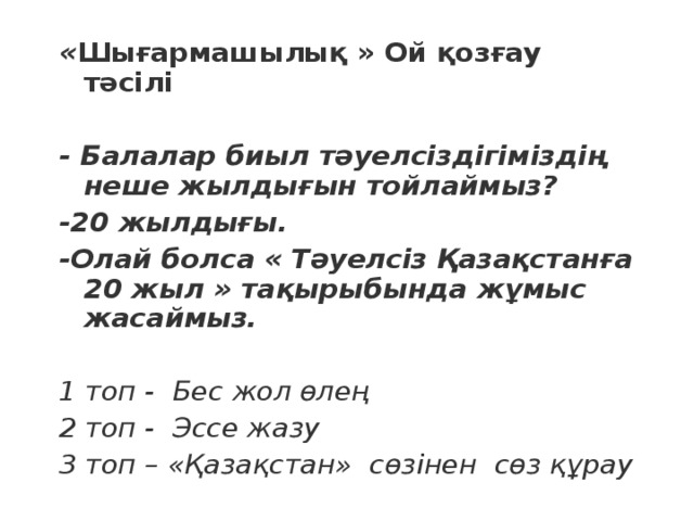 « Шығармашылық » Ой қозғау тәсілі  - Балалар биыл тәуелсіздігіміздің неше жылдығын тойлаймыз? -20 жылдығы. -Олай болса « Тәуелсіз Қазақстанға 20 жыл » тақырыбында жұмыс жасаймыз.  1 топ - Бес жол өлең 2 топ - Эссе жазу 3 топ – «Қазақстан» сөзінен сөз құрау 