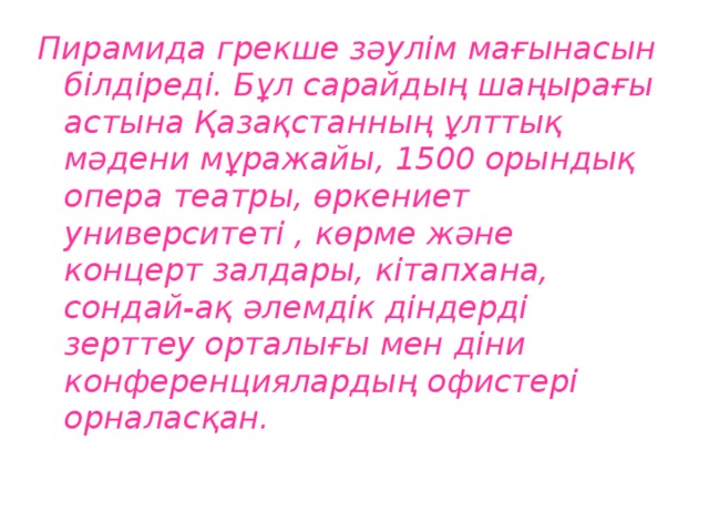 Пирамида грекше зәулім мағынасын білдіреді. Бұл сарайдың шаңырағы астына Қазақстанның ұлттық мәдени мұражайы, 1500 орындық опера театры, өркениет университеті , көрме және концерт залдары, кітапхана, сондай-ақ әлемдік діндерді зерттеу орталығы мен діни конференциялардың офистері орналасқан.  