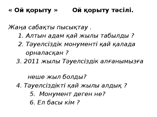 « Ой қорыту » Ой қорыту тәсілі. Жаңа сабақты пысықтау .  1. Алтын адам қай жылы табылды ?  2. Тәуелсіздік монументі қай қалада  орналасқан ?  3. 2011 жылы Тәуелсіздік алғанымызға  неше жыл болды?  4. Тәуелсіздікті қай жылы алдық ?  5. Монумент деген не?  6. Ел басы кім ? 