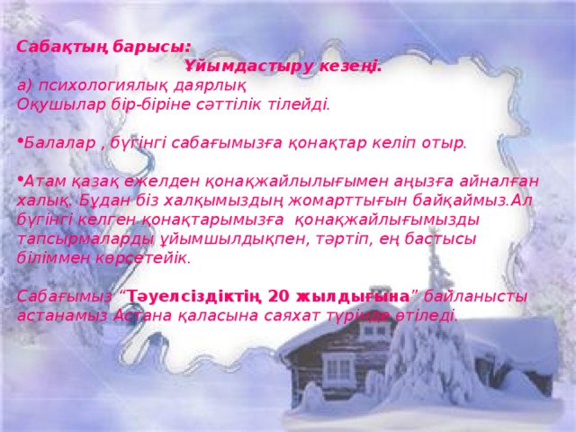   Сабақтың барысы: Ұйымдастыру кезеңі. а) психологиялық даярлық Оқушылар бір-біріне сәттілік тілейді.  Балалар , бүгінгі сабағымызға қонақтар келіп отыр.  Атам қазақ ежелден қонақжайлылығымен аңызға айналған халық. Бұдан біз халқымыздың жомарттығын байқаймыз.Ал бүгінгі келген қонақтарымызға қонақжайлығымызды тапсырмаларды ұйымшылдықпен, тәртіп, ең бастысы біліммен көрсетейік.  Сабағымыз “ Тәуелсіздіктің 20 жылдығына ” байланысты астанамыз Астана қаласына саяхат түрінде өтіледі.   