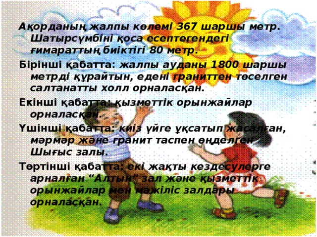 Ақорданың жалпы көлемі 367 шаршы метр. Шатырсүмбіні қоса есептегендегі ғимараттың биіктігі 80 метр. Бірінші қабатта: жалпы ауданы 1800 шаршы метрді құрайтын, едені граниттен төселген салтанатты холл орналасқан. Екінші қабатта: қызметтік орынжайлар орналасқан. Үшінші қабатта: киіз үйге ұқсатып жасалған, мәрмәр және гранит таспен өңделген Шығыс залы. Төртінші қабатта: екі жақты кездесулерге арналған “Алтын” зал және қызметтік орынжайлар мен мәжіліс залдары орналасқан. 