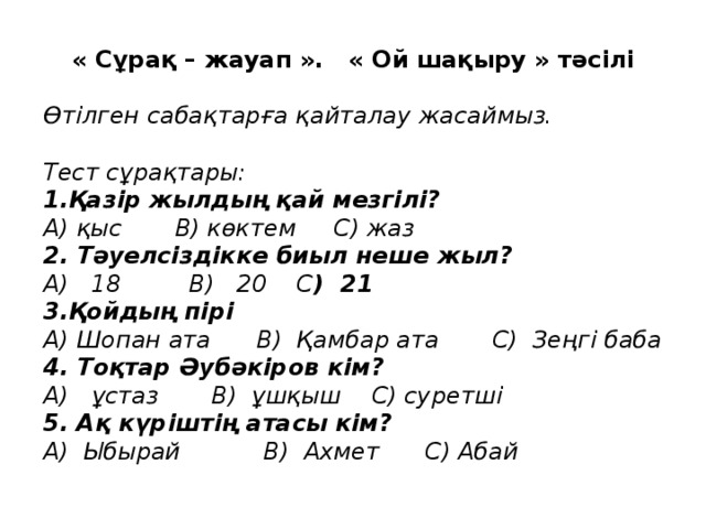 « Сұрақ – жауап ». « Ой шақыру » тәсілі Өтілген сабақтарға қайталау жасаймыз.  Тест сұрақтары: 1.Қазір жылдың қай мезгілі? А) қыс В) көктем С) жаз 2. Тәуелсіздікке биыл неше жыл? А) 18 В) 20 С ) 21 3.Қойдың пірі А) Шопан ата В) Қамбар ата С) Зеңгі баба 4. Тоқтар Әубәкіров кім? А) ұстаз В) ұшқыш С) суретші 5. Ақ күріштің атасы кім? А) Ыбырай В) Ахмет С) Абай 