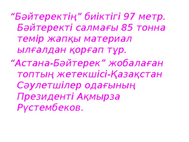 “ Бәйтеректің” биіктігі 97 метр. Бәйтеректі салмағы 85 тонна темір жапқы материал ылғалдан қорғап тұр. “ Астана-Бәйтерек” жобалаған топтың жетекшісі-Қазақстан Сәулетшілер одағының Президенті Ақмырза Рүстембеков. 