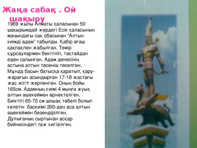 Жаңа сабақ . Ой шақыру  1969 жылы Алматы қаласынан 50 шақырымдай жердегі Есік қаласының маңындағы сақ обасынан “Алтын киімді адам” табылды. Қабір ағаш қақпақпен жабылған. Темір құрсаулармен бекітіліп, тақтайдан еден салынған. Адам денесінің астына алтын төсеніш төселген. Мұнда басын батысқа қаратып, қару-жарағын асындырған 17-18 жастағы жас жігіт жерленген. Оның бойы 165см. Адамның киімі 4 мыңға жуық алтын әшекеймен өрнектелген. Биіктігі 65-70 см шошақ төбелі болып келетін баскиімі 200-ден аса алтын әшекеймен безендірілген. Дулығаның сыртынан асқар бейнесіндегі тәж кигізілген. 