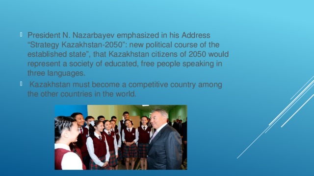 President N. Nazarbayev emphasized in his Address “Strategy Kazakhstan-2050”: new political course of the established state”, that Kazakhstan citizens of 2050 would represent a society of educated, free people speaking in three languages.  Kazakhstan must become a competitive country among the other countries in the world. 