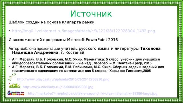 Источник Шаблон создан на основе клипарта рамки http ://img0.liveinternet.ru/ images / attach /c/3/122/28/122028304_1492.png И возможностей программы Microsoft PowerPoint 2016 Автор шаблона презентации учитель русского языка и литературы Тихонова Надежда Андреевна , г. Костанай А.Г. Мерзляк, В.Б. Полонский, М.С. Якир. Математика: 5 класс: учебник для учащихся общеобразовательных организаций, - 2-е изд., перераб. – М.:Вентана-Граф, 2016 А.Г. Мерзляк, В.Б. Полонский, Е.М. Рабинович, М.С. Якир. Сборник задач и заданий для тематического оценивания по математике для 5 класса.- Харьков: Гимназия,2005 http :// www.playcast.ru / uploads /2015/03/22/12768350.png http :// www.coollady.ru / pic /0004/035/036.jpg http ://market-e74.ru/ photos /detskiy-vagonchiki-dlya-matematiki-39380-large.jpg