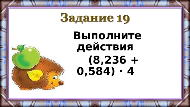 Выполните действия  (8,236 + 0,584) · 4