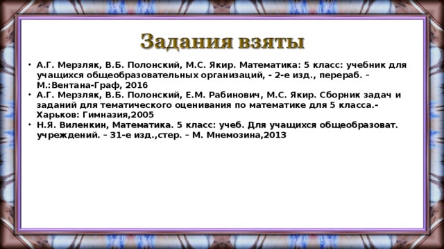 А.Г. Мерзляк, В.Б. Полонский, М.С. Якир. Математика: 5 класс: учебник для учащихся общеобразовательных организаций, - 2-е изд., перераб. – М.:Вентана-Граф, 2016 А.Г. Мерзляк, В.Б. Полонский, Е.М. Рабинович, М.С. Якир. Сборник задач и заданий для тематического оценивания по математике для 5 класса.- Харьков: Гимназия,2005 Н.Я. Виленкин, Математика. 5 класс: учеб. Для учащихся общеобразоват. учреждений. – 31-е изд.,стер. – М. Мнемозина,2013