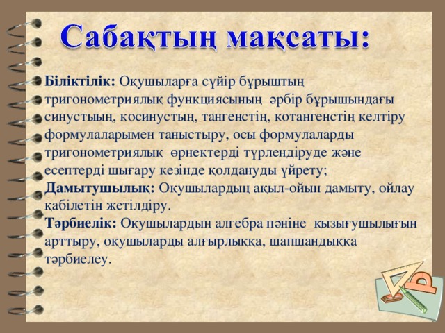 Біліктілік: Оқушыларға сүйір бұрыштың тригонометриялық функциясының әрбір бұрышындағы синустыың, косинустың, тангенстің, котангенстің келтіру формулаларымен таныстыру, осы формулаларды тригонометриялық өрнектерді түрлендіруде және есептерді шығару кезінде қолдануды үйрету; Дамытушылық: Оқушылардың ақыл-ойын дамыту, ойлау қабілетін жетілдіру. Тәрбиелік: Оқушылардың алгебра пәніне қызығушылығын арттыру, оқушыларды алғырлыққа, шапшандыққа тәрбиелеу. 