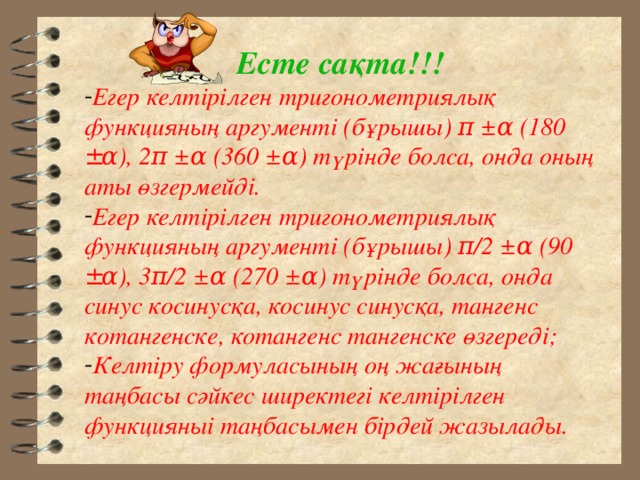 Есте са қта!!! Егер келтірілген тригонометриялық функцияның аргументі (бұрышы) π ± α (180 ± α ), 2 π ± α (360 ± α ) түрінде болса, онда оның аты өзгермейді. Егер келтірілген тригонометриялық функцияның аргументі (бұрышы) π /2 ± α (90 ± α ), 3 π /2 ± α (270 ± α ) түрінде болса, онда синус косинусқа, косинус синусқа, тангенс котангенске, котангенс тангенске өзгереді; Келтіру формуласының оң жағының таңбасы сәйкес ширектегі келтірілген функцияныі таңбасымен бірдей жазылады. 