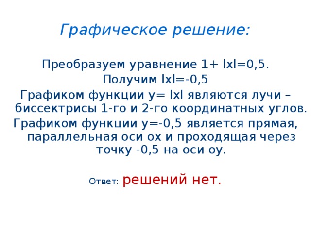 Графическое решение: Преобразуем уравнение 1+ lхl=0,5. Получим lхl=-0,5 Графиком функции у= lхl являются лучи – биссектрисы 1-го и 2-го координатных углов. Графиком функции у=-0,5 является прямая, параллельная оси ох и проходящая через точку -0,5 на оси оу. Ответ: решений нет. 