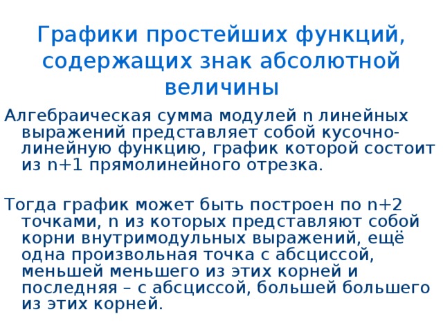 Графики простейших функций, содержащих знак абсолютной величины Алгебраическая сумма модулей n линейных выражений представляет собой кусочно-линейную функцию, график которой состоит из n+1 прямолинейного отрезка. Тогда график может быть построен по n+2 точками, n из которых представляют собой корни внутримодульных выражений, ещё одна произвольная точка с абсциссой, меньшей меньшего из этих корней и последняя – с абсциссой, большей большего из этих корней. 