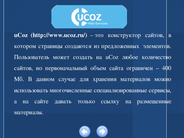 uCoz  (http://www.ucoz.ru/) – это  конструктор  сайтов,  в котором страницы создаются из предложенных  элементов. Пользователь может создать на uCoz любое количество сайтов, но первоначальный объем сайта ограничен – 400 Мб. В данном случае для хранения материалов можно использовать многочисленные специализированные сервисы, а на сайте давать только ссылку на размещенные материалы. 
