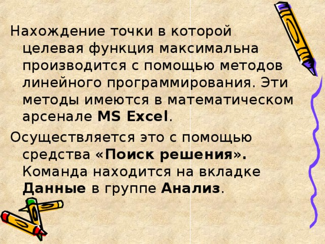 Нахождение точки в которой целевая функция максимальна производится с помощью методов линейного программирования. Эти методы имеются в математическом арсенале MS Excel . Осуществляется это с помощью средства «Поиск решения». Команда находится на вкладке Данные в группе Анализ .