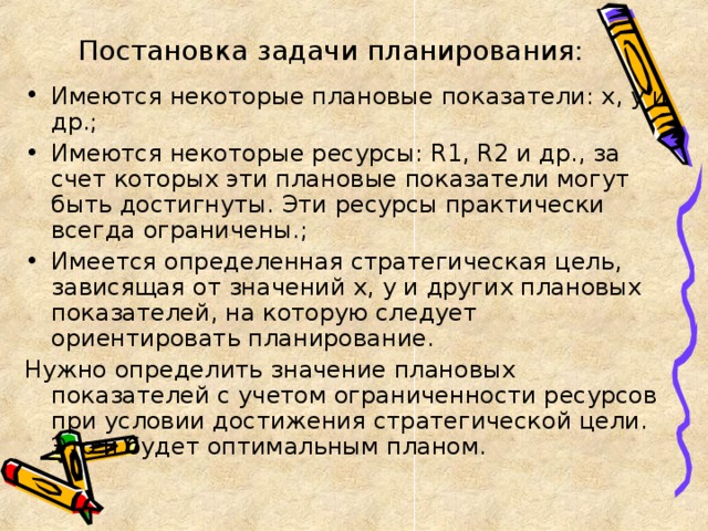 Постановка задачи планирования: Имеются некоторые плановые показатели: х, у и др.; Имеются некоторые ресурсы: R1 , R2 и др., за счет которых эти плановые показатели могут быть достигнуты. Эти ресурсы практически всегда ограничены.; Имеется определенная стратегическая цель, зависящая от значений х, у и других плановых показателей, на которую следует ориентировать планирование. Нужно определить значение плановых показателей с учетом ограниченности ресурсов при условии достижения стратегической цели. Это и будет оптимальным планом.