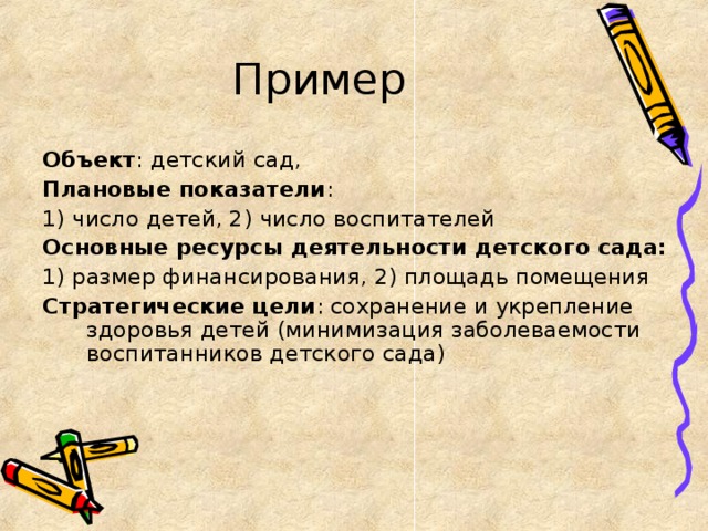 Пример Объект : детский сад, Плановые показатели : 1) число детей, 2) число воспитателей Основные ресурсы деятельности детского сада: 1) размер финансирования, 2) площадь помещения Стратегические цели : сохранение и укрепление здоровья детей (минимизация заболеваемости воспитанников детского сада)