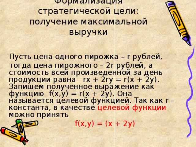 Формализация стратегической цели: получение максимальной выручки Пусть цена одного пирожка – r рублей, тогда цена пирожного – 2 r рублей, а стоимость всей произведенной за день продукции равна rx + 2ry = r(x + 2y) . Запишем полученное выражение как функцию f(x,y) = r(x + 2y) . Она называется целевой функцией. Так как r – константа, в качестве целевой функции можно принять  f(x,y) = (x + 2y)