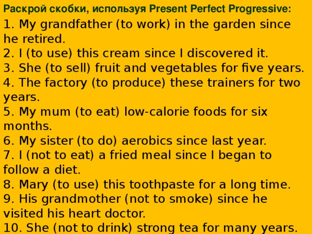 Раскрой скобки, используя Present Perfect Progressive: 1. My grandfather (to work) in the garden since he retired.  2. I (to use) this cream since I discovered it.  3. She (to sell) fruit and vegetables for five years.  4. The factory (to produce) these trainers for two years.  5. My mum (to eat) low-calorie foods for six months.  6. My sister (to do) aerobics since last year.  7. I (not to eat) a fried meal since I began to follow a diet.  8. Mary (to use) this toothpaste for a long time.  9. His grandmother (not to smoke) since he visited his heart doctor.  10. She (not to drink) strong tea for many years.    