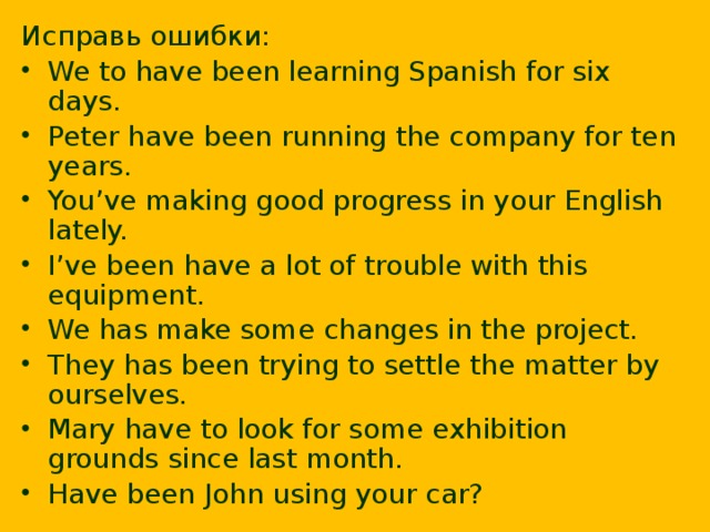 Исправь ошибки: We to have been learning Spanish for six days. Peter have been running the company for ten years. You’ve making good progress in your English lately. I’ve been have a lot of trouble with this equipment. We has make some changes in the project. They has been trying to settle the matter by ourselves. Mary have to look for some exhibition grounds since last month. Have been John using your car?  