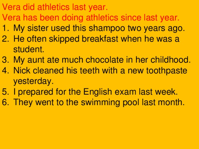 Vera did athletics last year. Vera has been doing athletics since last year. My sister used this shampoo two years ago. He often skipped breakfast when he was a student. My aunt ate much chocolate in her childhood. Nick cleaned his teeth with a new toothpaste yesterday. I prepared for the English exam last week. They went to the swimming pool last month. 
