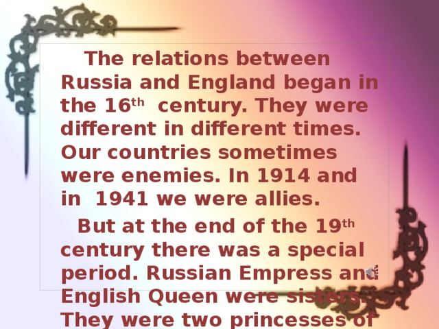  The relations between Russia and England began in the 16 th century. They were different in different times. Our countries sometimes were enemies. In 1914 and in 1941 we were allies. But at the end of the 19 th century there was a special period. Russian Empress and English Queen were sisters. They were two princesses of Denmark Alexandra and Dagmar. 