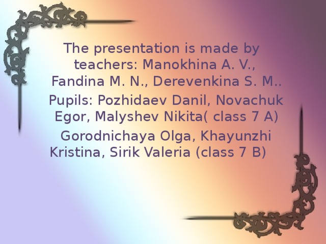 The presentation is made by teachers: Manokhina A. V., Fandina M. N., Derevenkina S. M..  Pupils: Pozhidaev Danil, Novachuk Egor, Malyshev Nikita( class 7 A)  Gorodnichaya Olga, Khayunzhi Kristina, Sirik Valeria (class 7 B) 