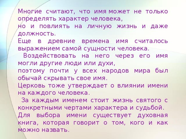 Многие считают, что имя может не только определять характер человека, но и повлиять на личную жизнь и даже должность. Еще в древние времена имя считалось выражением самой сущности человека.  Воздействовать на него через его имя могли другие люди или духи, поэтому почти у всех народов мира был обычай скрывать свое имя. Церковь тоже утверждает о влиянии имени на каждого человека.  За каждым именем стоит жизнь святого с конкретными чертами характера и судьбой. Для выбора имени существует духовная книга, которая говорит о том, кого и как можно назвать. 