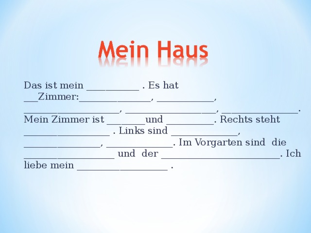 Das ist mein ___________ . Es hat ___Zimmer:_______________, ____________, ____________________, ___________________, ________________. Mein Zimmer ist ________und __________. Rechts steht __________________ . Links sind ______________, ________________, ______________. Im Vorgarten sind die ___________________ und der _________________________. Ich liebe mein ___________________ . 