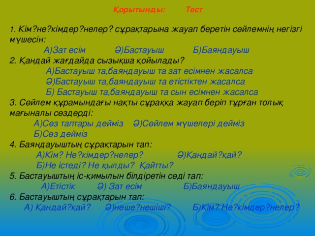 Қорытынды: Тест  1. Кім?не?кімдер?нелер? сұрақтарына жауап беретін сөйлемнің негізгі мүшесін:  А)Зат есім Ә)Бастауыш Б)Баяндауыш 2. Қандай жағдайда сызықша қойылады?  А)Бастауыш та,баяндауыш та зат есімнен жасалса  Ә)Бастауыш та,баяндауыш та етістіктен жасалса  Б) Бастауыш та,баяндауыш та сын есімнен жасалса 3. Сөйлем құрамындағы нақты сұраққа жауап беріп тұрған толық мағыналы сөздерді:  А)Сөз таптары дейміз Ә)Сөйлем мүшелері дейміз  Б)Сөз дейміз 4. Баяндауыштың сұрақтарын тап:  А)Кім? Не?кімдер?нелер? Ә)Қандай?қай?  Б)Не істеді? Не қылды? Қайтты? 5. Бастауыштың іс-қимылын білдіретін сөді тап:  А)Етістік Ә) Зат есім Б)Баяндауыш 6. Бастауыштың сұрақтарын тап:  А) Қандай?қай? Ә)неше?нешіші? Б)Кім? Не?кімдер?нелер? 
