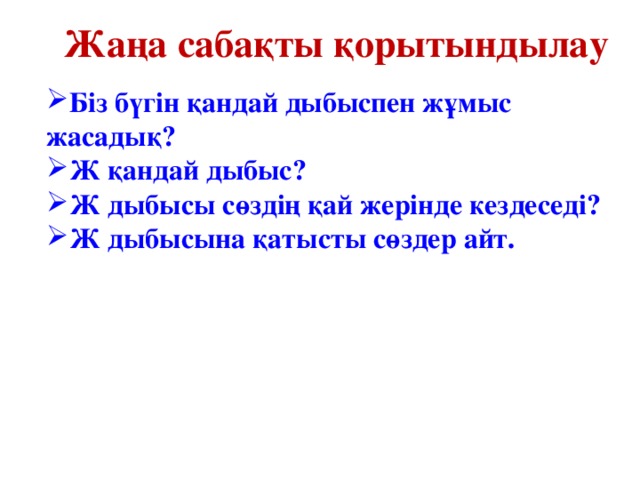 Жаңа сабақты қорытындылау Біз бүгін қандай дыбыспен жұмыс жасадық? Ж қандай дыбыс? Ж дыбысы сөздің қай жерінде кездеседі? Ж дыбысына қатысты сөздер айт. 
