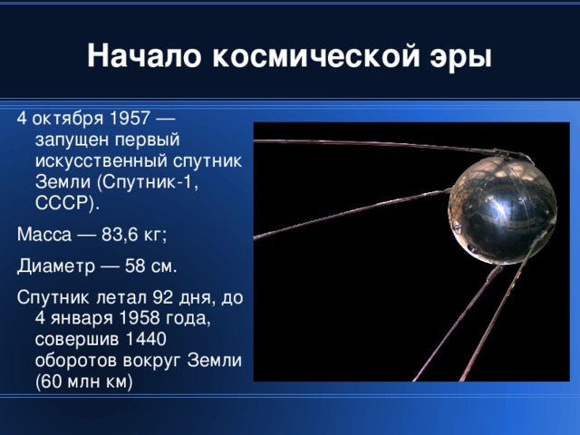 4 октября 1957 — запущен первый искусственный спутник Земли (Спутник-1, СССР). Масса — 83,6 кг; Диаметр — 58 см. Спутник летал 92 дня, до 4 января 1958 года, совершив 1440 оборотов вокруг Земли (60 млн км)‏ 