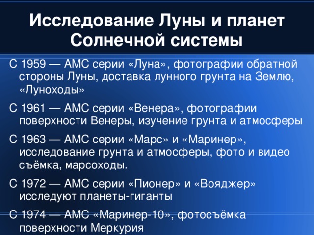 С 1959 — АМС серии «Луна», фотографии обратной стороны Луны, доставка лунного грунта на Землю, «Луноходы» С 1961 — АМС серии «Венера», фотографии поверхности Венеры, изучение грунта и атмосферы С 1963 — АМС серии «Марс» и «Маринер», исследование грунта и атмосферы, фото и видео съёмка, марсоходы. С 1972 — АМС серии «Пионер» и «Вояджер» исследуют планеты-гиганты С 1974 — АМС «Маринер-10», фотосъёмка поверхности Меркурия 