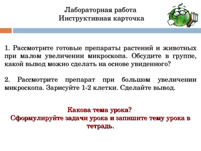 Лабораторная работа  Инструктивная карточка 1. Рассмотрите готовые препараты растений и животных при малом увеличении микроскопа.  Обсудите в группе, какой вывод можно сделать на основе увиденного? 2. Рассмотрите препарат при большом увеличении микроскопа. Зарисуйте 1-2 клетки. Сделайте вывод. Какова тема урока? Сформулируйте задачи урока и запишите тему урока в тетрадь. 