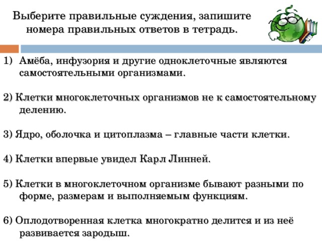  Выберите правильные суждения, запишите номера правильных ответов в тетрадь.   Амёба, инфузория и другие одноклеточные являются самостоятельными организмами. 2) Клетки многоклеточных организмов не к самостоятельному делению. 3) Ядро, оболочка и цитоплазма – главные части клетки. 4) Клетки впервые увидел Карл Линней. 5) Клетки в многоклеточном организме бывают разными по форме, размерам и выполняемым функциям. 6) Оплодотворенная клетка многократно делится и из неё развивается зародыш.  