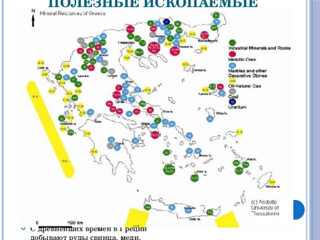 Полезные ископаемые Греции Полезные ископаемые Греции разнообразны, хотя и невелики. Единственный топливный ресурс – бурый уголь, лигнит. Лишь с 1981 г. стали разрабатывать недавно открытые месторождения природного газа и нефти близ острова Тасос. В окрестностях Афин, на островах Эвбея и Киклады, добываются железные руды, встречается марганцевая руда, имеются никелевая, хромовая, медная, полиметаллические руды, бокситы. В изобилии имеются строительные материалы – известняки, песчаники, гранит, ценнейшие сорта мрамора. С древнейших времен в Греции добывают руды свинца, меди, серебра и других металлов. 