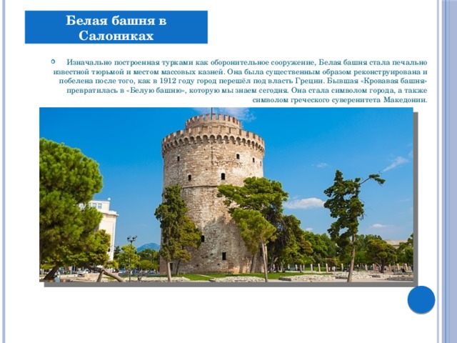 Белая башня в Салониках  Изначально построенная турками как оборонительное сооружение, Белая башня стала печально известной тюрьмой и местом массовых казней. Она была существенным образом реконструирована и побелена после того, как в 1912 году город перешёл под власть Греции. Бывшая «Кровавая башня» превратилась в «Белую башню», которую мы знаем сегодня. Она стала символом города, а также символом греческого суверенитета Македонии. 
