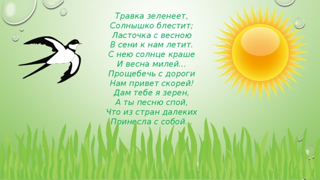 Травка зеленеет, Солнышко блестит; Ласточка с весною В сени к нам летит. С нею солнце краше И весна милей... Прощебечь с дороги Нам привет скорей! Дам тебе я зерен, А ты песню спой, Что из стран далеких Принесла с собой... 
