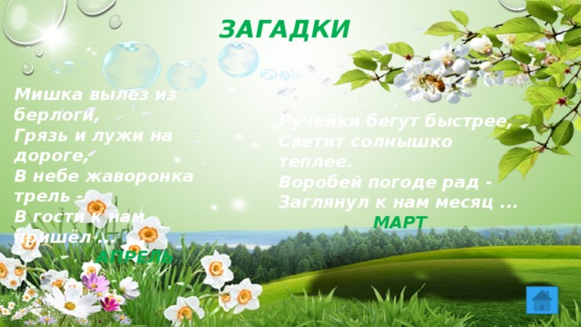 ЗАГАДКИ Мишка вылез из берлоги, Грязь и лужи на дороге, В небе жаворонка трель - В гости к нам пришёл ...  АПРЕЛЬ Ручейки бегут быстрее, Светит солнышко теплее. Воробей погоде рад - Заглянул к нам месяц ...  МАРТ 