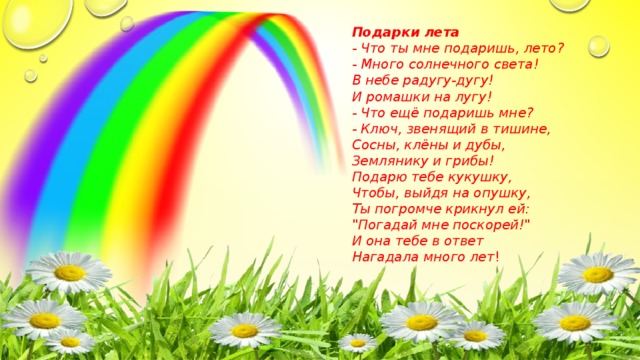 Подарки лета - Что ты мне подаришь, лето? - Много солнечного света! В небе pадyгy-дyгy! И ромашки на лyгy! - Что ещё подаришь мне? - Ключ, звенящий в тишине, Сосны, клёны и дубы, Землянику и грибы! Подарю тебе кyкyшкy, Чтобы, выйдя на опyшкy, Ты погpомче кpикнyл ей: 