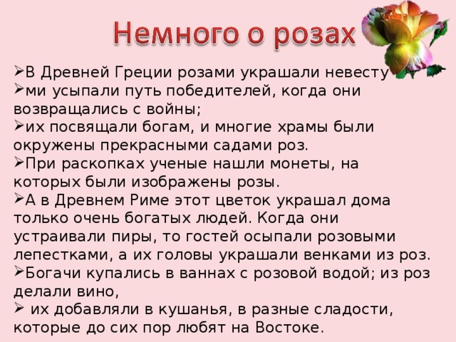 В Древней Греции розами украшали невесту ми усыпали путь победителей, когда они возвращались с войны; их посвящали богам, и многие храмы были окружены прекрасными садами роз. При раскопках ученые нашли монеты, на которых были изображены розы. А в Древнем Риме этот цветок украшал дома только очень богатых людей. Когда они устраивали пиры, то гостей осыпали розовыми лепестками, а их головы украшали венками из роз. Богачи купались в ваннах с розовой водой; из роз делали вино,  их добавляли в кушанья, в разные сладости, которые до сих пор любят на Востоке. 