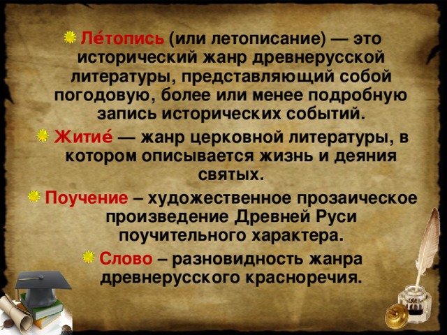 Ле́топись (или летописание) — это исторический жанр древнерусской литературы, представляющий собой погодовую, более или менее подробную запись исторических событий. Житие́ — жанр церковной литературы, в котором описывается жизнь и деяния святых. Поучение – художественное прозаическое произведение Древней Руси поучительного характера. Слово – разновидность жанра древнерусского красноречия.  