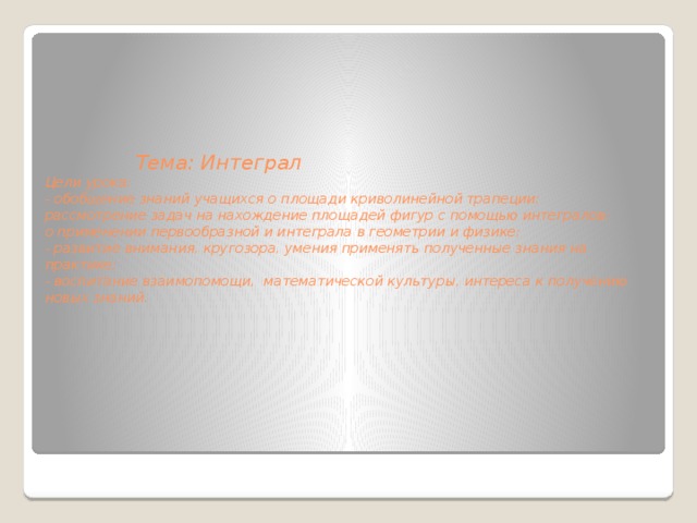          Тема: Интеграл  Цели урока:  - обобщение знаний учащихся о площади криволинейной трапеции;  рассмотрение задач на нахождение площадей фигур с помощью интегралов;  о применении первообразной и интеграла в геометрии и физике;  - развитие внимания, кругозора, умения применять полученные знания на практике;  - воспитание взаимопомощи, математической культуры, интереса к получению новых знаний.          