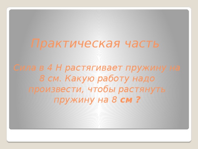 Практическая часть   Сила в 4 H растягивает пружину на 8 см. Какую работу надо произвести, чтобы растянуть пружину на 8 см ?     